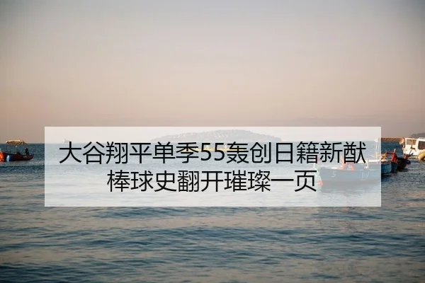 大谷翔平单季55轰创日籍新猷 棒球史翻开璀璨一页